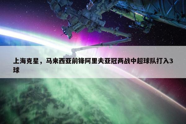 上海克星，马来西亚前锋阿里夫亚冠两战中超球队打入3球