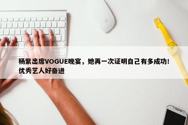 杨紫出席VOGUE晚宴，她再一次证明自己有多成功！优秀艺人好奋进