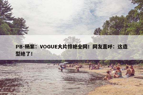 PB-杨紫：VOGUE大片惊艳全网！网友直呼：这造型绝了！