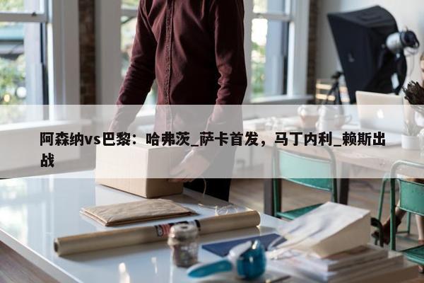 阿森纳vs巴黎：哈弗茨_萨卡首发，马丁内利_赖斯出战