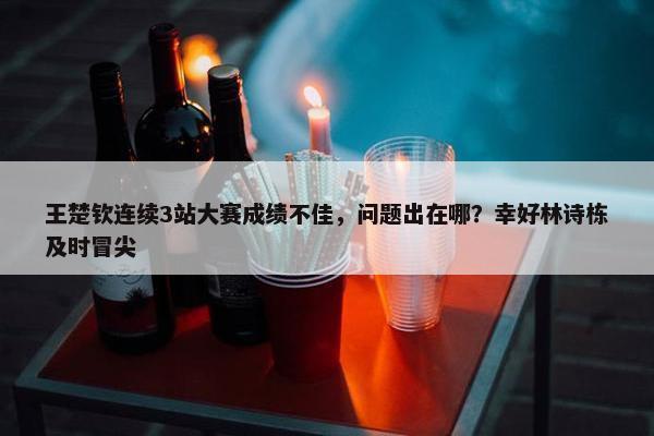 王楚钦连续3站大赛成绩不佳，问题出在哪？幸好林诗栋及时冒尖