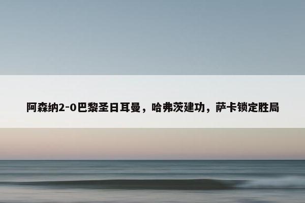 阿森纳2-0巴黎圣日耳曼，哈弗茨建功，萨卡锁定胜局