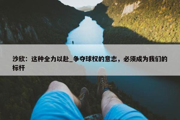 沙欣：这种全力以赴_争夺球权的意志，必须成为我们的标杆