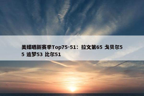 美媒晒新赛季Top75-51：拉文第65 戈贝尔55 追梦53 比尔51