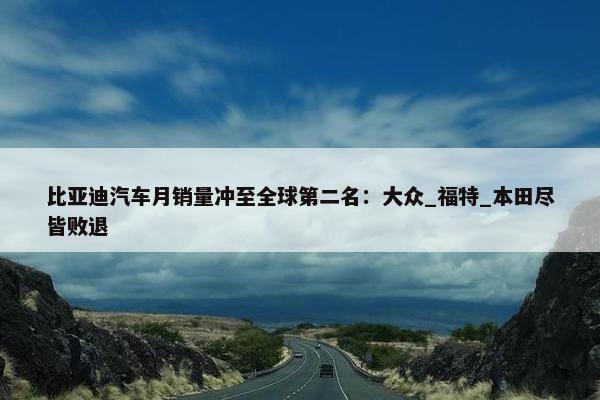 比亚迪汽车月销量冲至全球第二名：大众_福特_本田尽皆败退