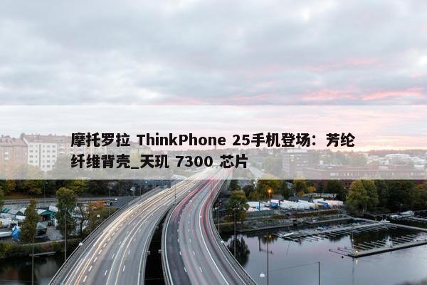 摩托罗拉 ThinkPhone 25手机登场：芳纶纤维背壳_天玑 7300 芯片