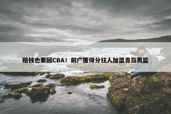 赔钱也要回CBA！前广厦得分狂人加盟青岛男篮