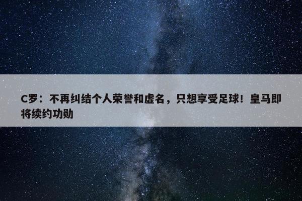 C罗：不再纠结个人荣誉和虚名，只想享受足球！皇马即将续约功勋