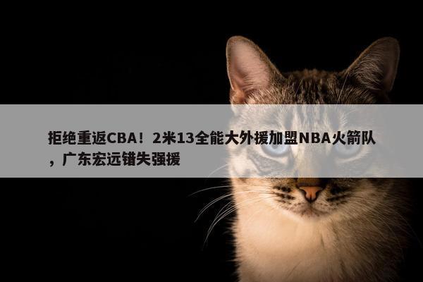 拒绝重返CBA！2米13全能大外援加盟NBA火箭队，广东宏远错失强援