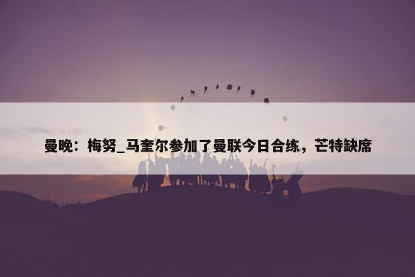 曼晚：梅努_马奎尔参加了曼联今日合练，芒特缺席