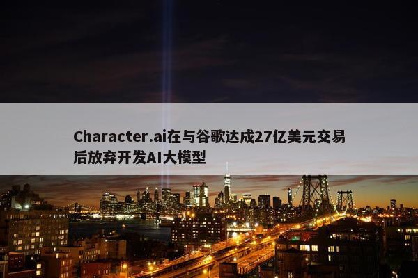 Character.ai在与谷歌达成27亿美元交易后放弃开发AI大模型