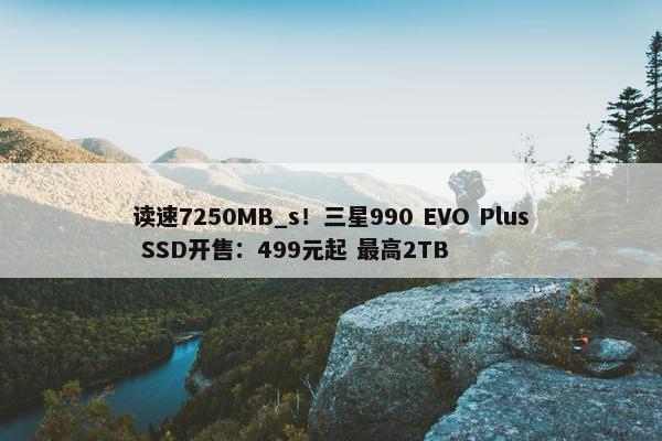 读速7250MB_s！三星990 EVO Plus SSD开售：499元起 最高2TB