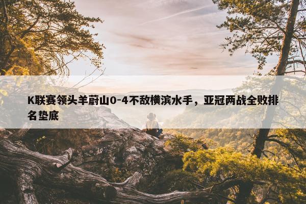 K联赛领头羊蔚山0-4不敌横滨水手，亚冠两战全败排名垫底