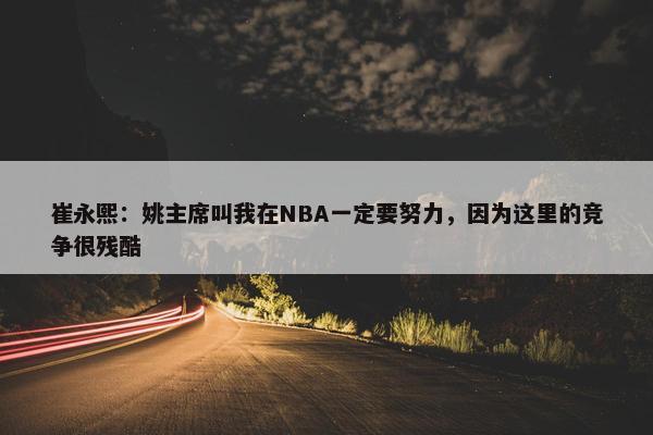 崔永熙：姚主席叫我在NBA一定要努力，因为这里的竞争很残酷