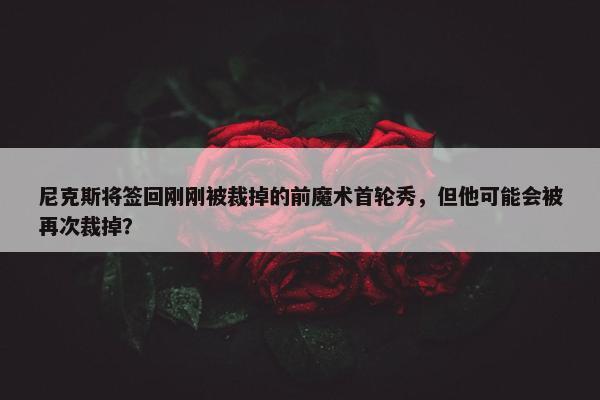 尼克斯将签回刚刚被裁掉的前魔术首轮秀，但他可能会被再次裁掉？