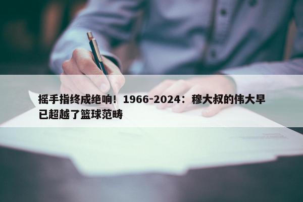 摇手指终成绝响！1966-2024：穆大叔的伟大早已超越了篮球范畴