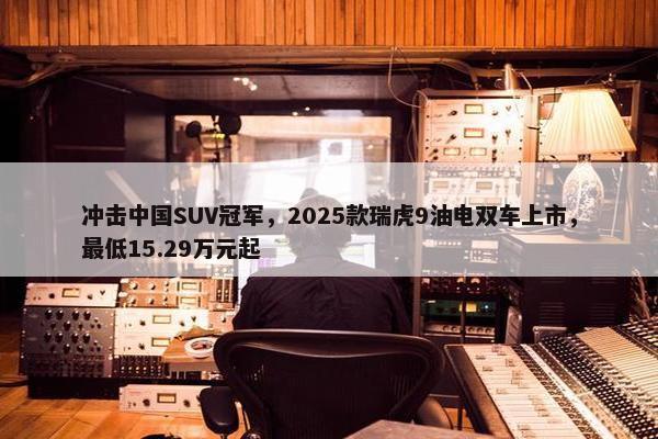 冲击中国SUV冠军，2025款瑞虎9油电双车上市，最低15.29万元起