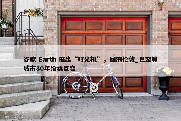 谷歌 Earth 推出“时光机”，回溯伦敦_巴黎等城市80年沧桑巨变