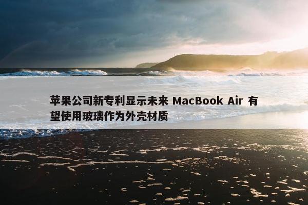 苹果公司新专利显示未来 MacBook Air 有望使用玻璃作为外壳材质