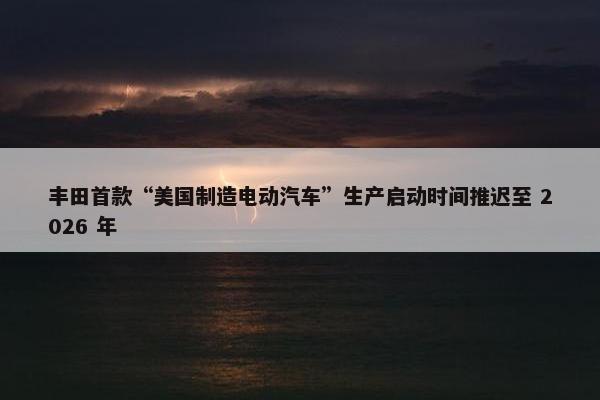丰田首款“美国制造电动汽车”生产启动时间推迟至 2026 年