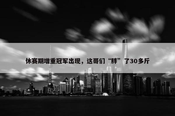 休赛期增重冠军出现，这哥们“胖”了30多斤