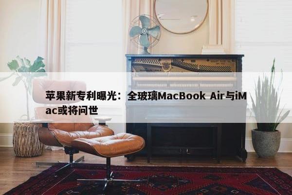 苹果新专利曝光：全玻璃MacBook Air与iMac或将问世