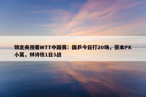 锁定央视看WTT中国赛：国乒今日打20场，张本PK小莫，林诗栋1日3战