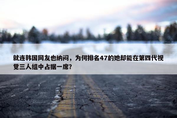 就连韩国网友也纳闷，为何排名47的她却能在第四代视觉三人组中占据一席？