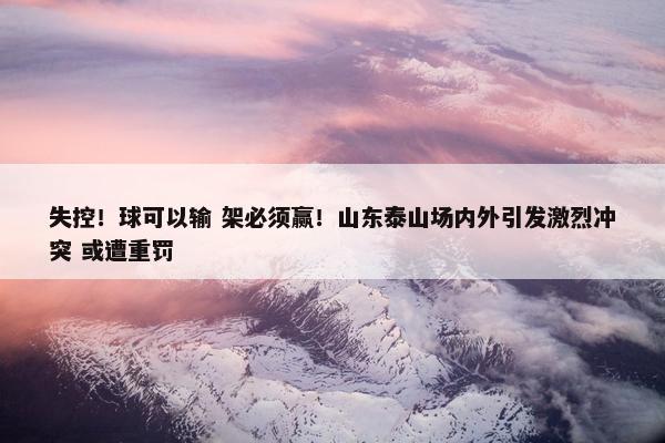 失控！球可以输 架必须赢！山东泰山场内外引发激烈冲突 或遭重罚