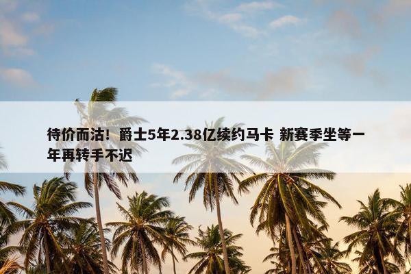 待价而沽！爵士5年2.38亿续约马卡 新赛季坐等一年再转手不迟