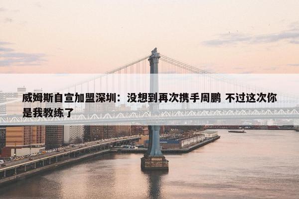 威姆斯自宣加盟深圳：没想到再次携手周鹏 不过这次你是我教练了