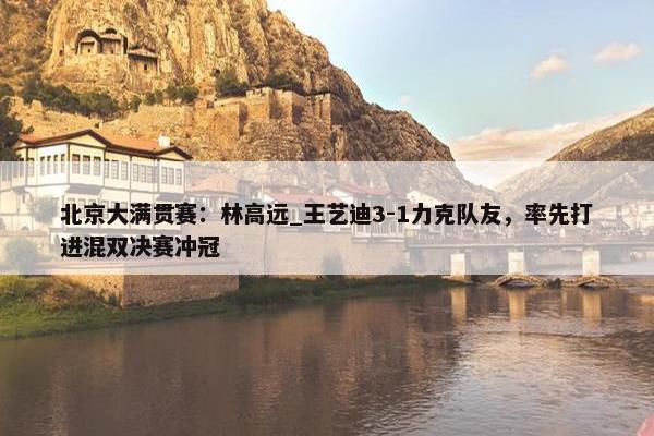 北京大满贯赛：林高远_王艺迪3-1力克队友，率先打进混双决赛冲冠