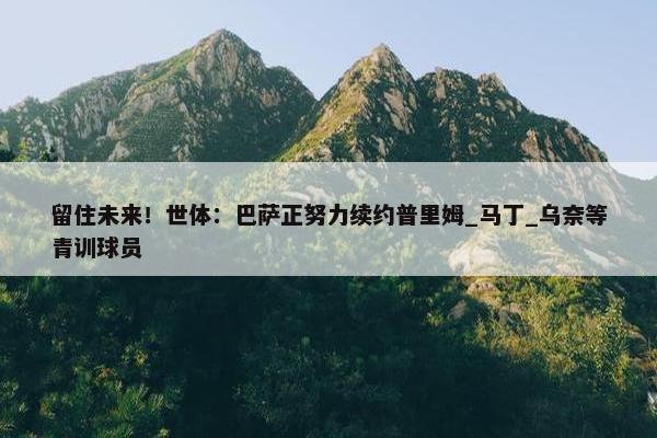 留住未来！世体：巴萨正努力续约普里姆_马丁_乌奈等青训球员