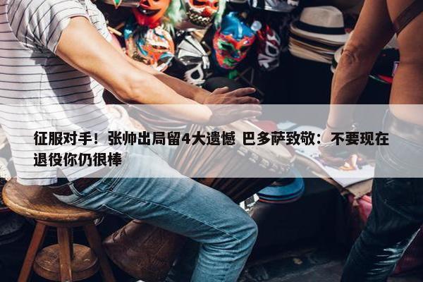 征服对手！张帅出局留4大遗憾 巴多萨致敬：不要现在退役你仍很棒