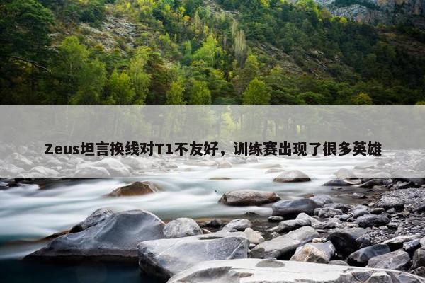 Zeus坦言换线对T1不友好，训练赛出现了很多英雄