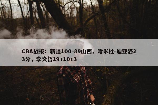 CBA战报：新疆100-89山西，哈米杜-迪亚洛23分，李炎哲19+10+3