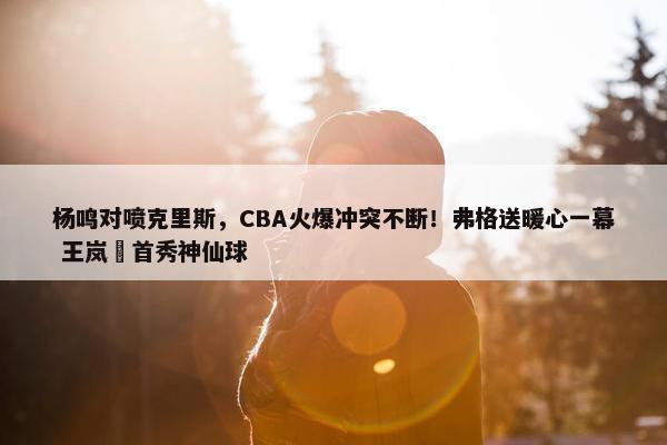 杨鸣对喷克里斯，CBA火爆冲突不断！弗格送暖心一幕 王岚嵚首秀神仙球