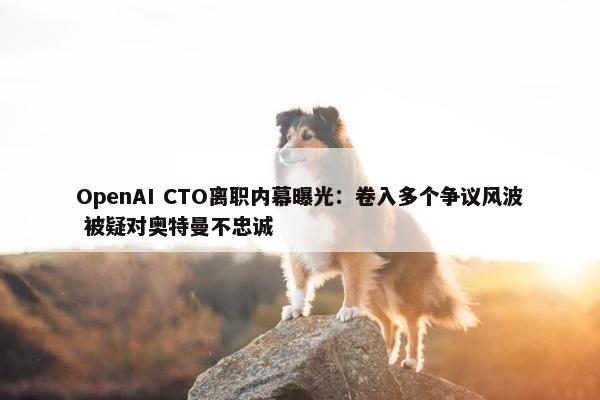 OpenAI CTO离职内幕曝光：卷入多个争议风波 被疑对奥特曼不忠诚