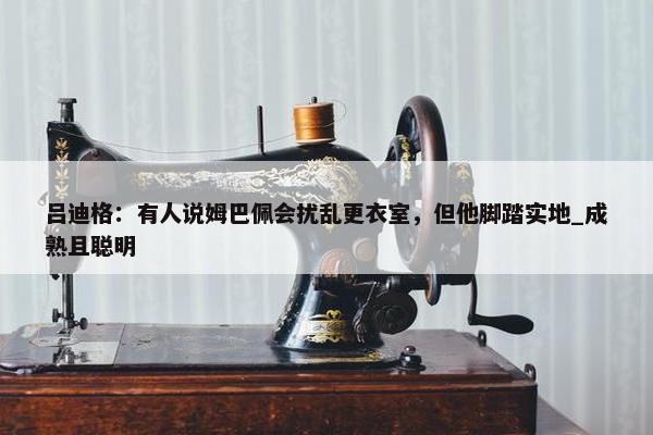 吕迪格：有人说姆巴佩会扰乱更衣室，但他脚踏实地_成熟且聪明