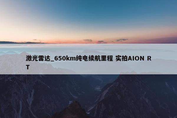 激光雷达_650km纯电续航里程 实拍AION RT