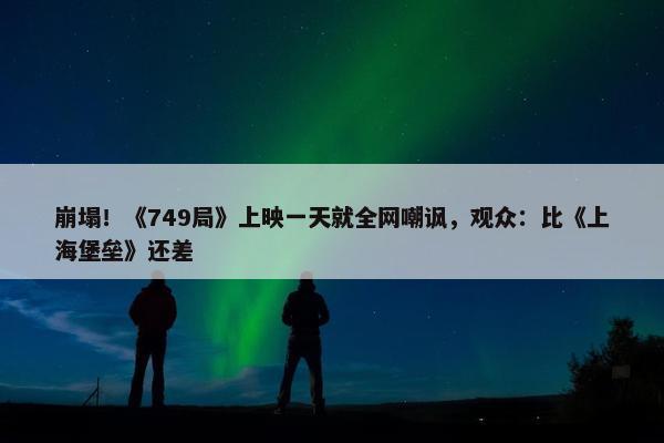 崩塌！《749局》上映一天就全网嘲讽，观众：比《上海堡垒》还差