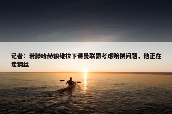 记者：若滕哈赫输维拉下课曼联需考虑赔偿问题，他正在走钢丝