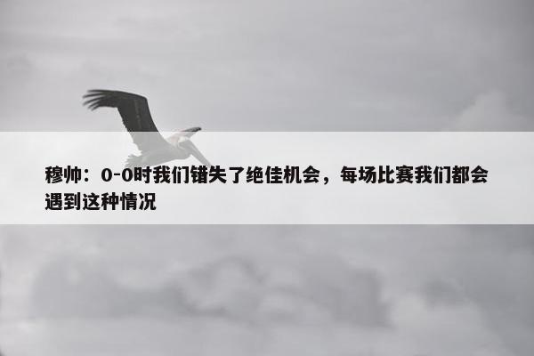 穆帅：0-0时我们错失了绝佳机会，每场比赛我们都会遇到这种情况