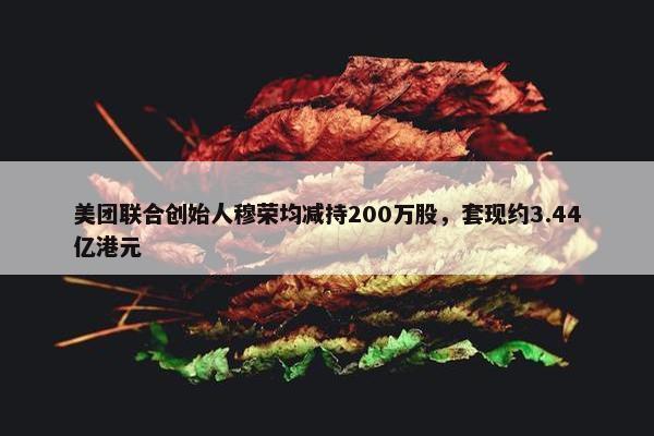 美团联合创始人穆荣均减持200万股，套现约3.44亿港元