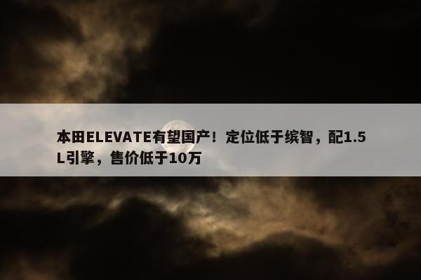 本田ELEVATE有望国产！定位低于缤智，配1.5L引擎，售价低于10万