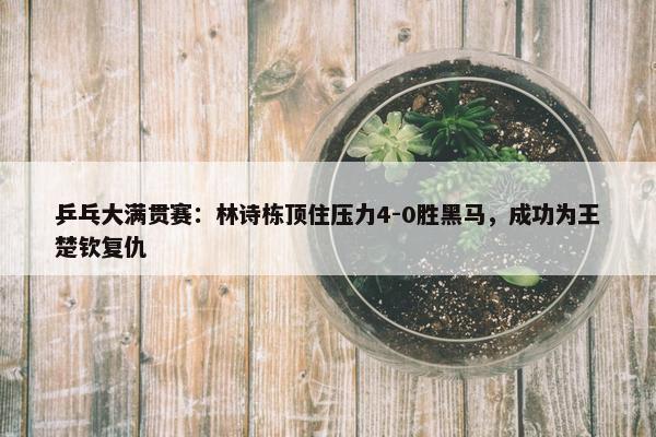 乒乓大满贯赛：林诗栋顶住压力4-0胜黑马，成功为王楚钦复仇