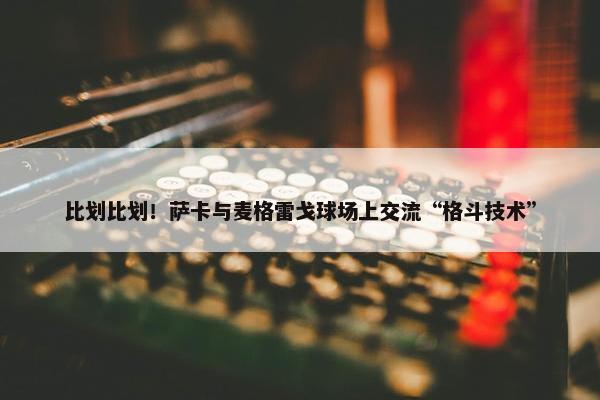 比划比划！萨卡与麦格雷戈球场上交流“格斗技术”