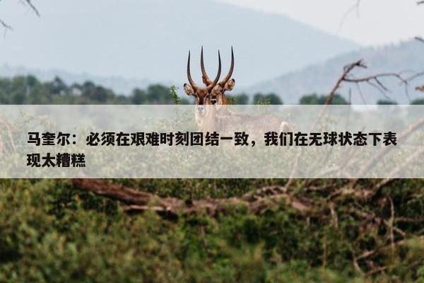 马奎尔：必须在艰难时刻团结一致，我们在无球状态下表现太糟糕