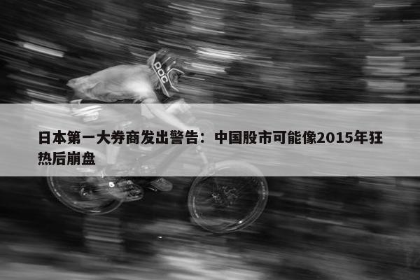 日本第一大券商发出警告：中国股市可能像2015年狂热后崩盘