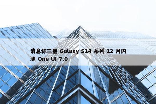 消息称三星 Galaxy S24 系列 12 月内测 One UI 7.0